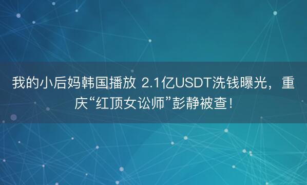 我的小后妈韩国播放 2.1亿USDT洗钱曝光，重庆“红顶女讼师”彭静被查！