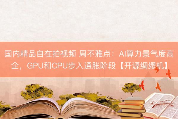 国内精品自在拍视频 周不雅点：AI算力景气度高企，GPU和CPU步入通胀阶段【开源绸缪机】