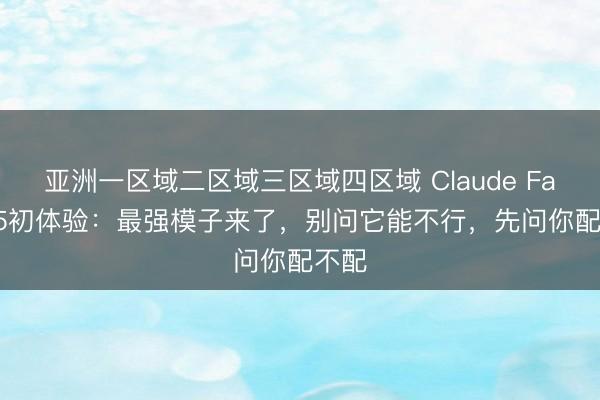 亚洲一区域二区域三区域四区域 Claude Fable 5初体验：最强模子来了，别问它能不行，先问你配不配