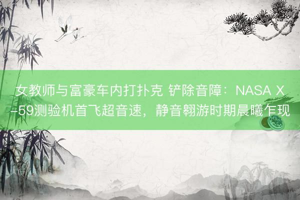 女教师与富豪车内打扑克 铲除音障：NASA X-59测验机首飞超音速，静音翱游时期晨曦乍现