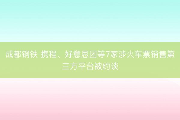 成都钢铁 携程、好意思团等7家涉火车票销售第三方平台被约谈