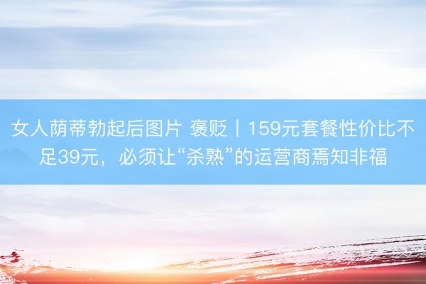 女人荫蒂勃起后图片 褒贬丨159元套餐性价比不足39元，必须让“杀熟”的运营商焉知非福