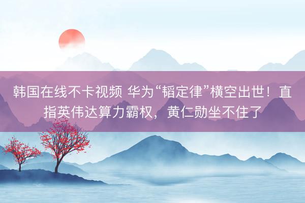 韩国在线不卡视频 华为“韬定律”横空出世！直指英伟达算力霸权，黄仁勋坐不住了