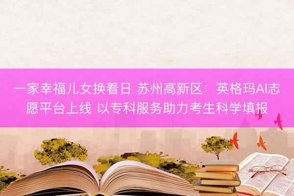 一家幸福儿女换着日 苏州高新区：英格玛AI志愿平台上线 以专科服务助力考生科学填报