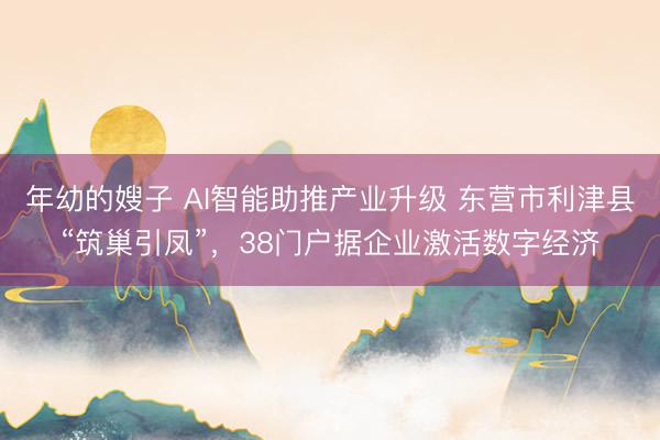 年幼的嫂子 AI智能助推产业升级 东营市利津县“筑巢引凤”,38门户据企业激活数字经济