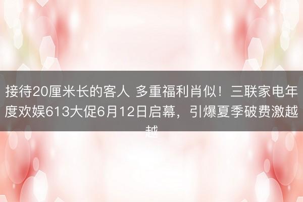 接待20厘米长的客人 多重福利肖似！三联家电年度欢娱613大促6月12日启幕，引爆夏季破费激越