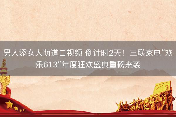 男人添女人荫道口视频 倒计时2天！三联家电“欢乐613”年度狂欢盛典重磅来袭