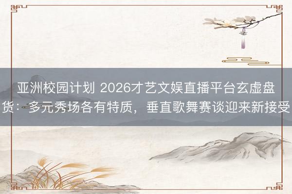 亚洲校园计划 2026才艺文娱直播平台玄虚盘货：多元秀场各有特质，垂直歌舞赛谈迎来新接受