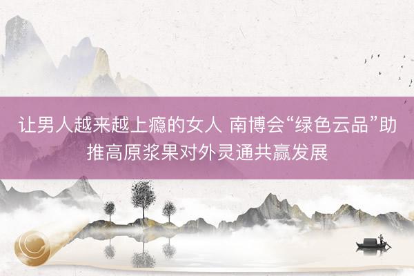 让男人越来越上瘾的女人 南博会“绿色云品”助推高原浆果对外灵通共赢发展