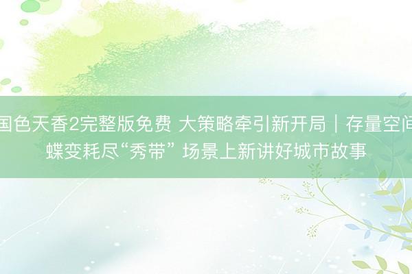 国色天香2完整版免费 大策略牵引新开局｜存量空间蝶变耗尽“秀带” 场景上新讲好城市故事