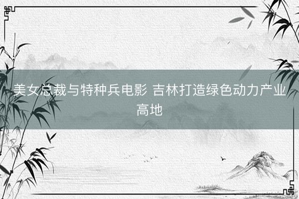 美女总裁与特种兵电影 吉林打造绿色动力产业高地