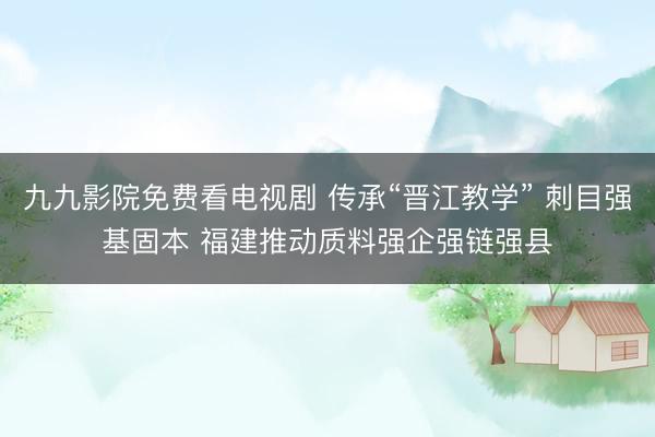 九九影院免费看电视剧 传承“晋江教学” 刺目强基固本 福建推动质料强企强链强县