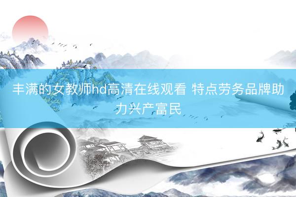 丰满的女教师hd高清在线观看 特点劳务品牌助力兴产富民