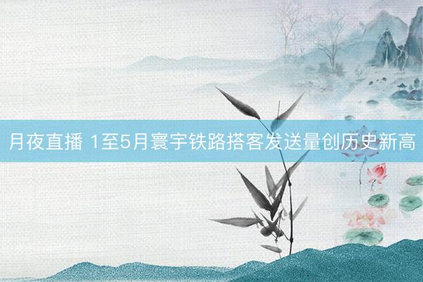 月夜直播 1至5月寰宇铁路搭客发送量创历史新高