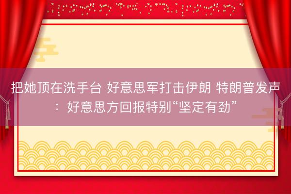 把她顶在洗手台 好意思军打击伊朗 特朗普发声:好意思方回报特别“坚定有劲”