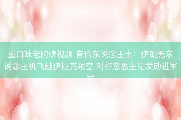 重口味老阿姨视频 音信东说念主士：伊朗无东说念主机飞越伊拉克领空 对好意思主见发动进军