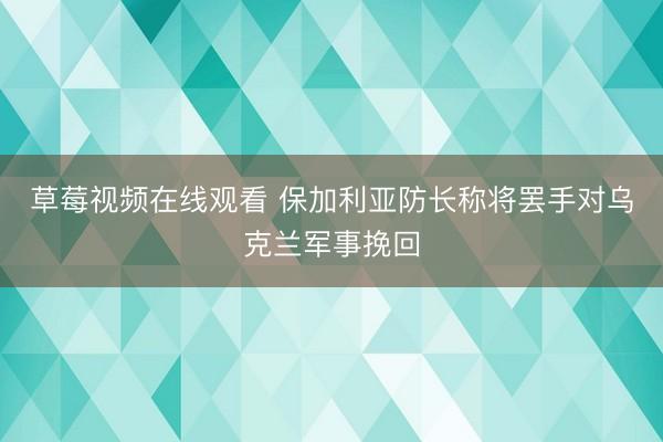 草莓视频在线观看 保加利亚防长称将罢手对乌克兰军事挽回