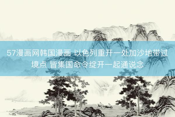 57漫画网韩国漫画 以色列重开一处加沙地带过境点 皆集国命令绽开一起通说念