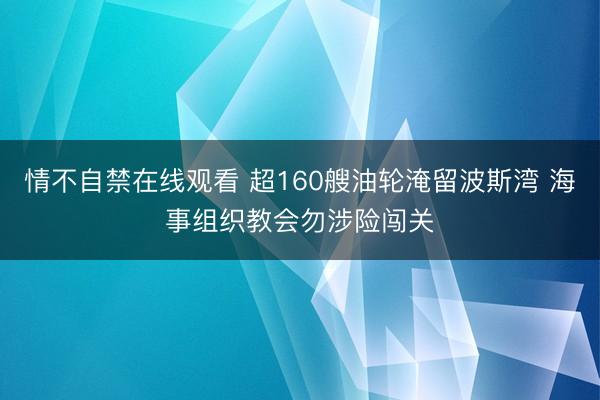 情不自禁在线观看 超160艘油轮淹留波斯湾 海事组织教会勿涉险闯关