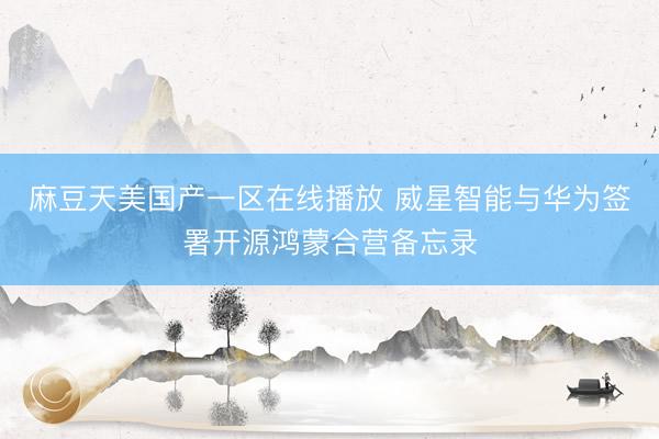 麻豆天美国产一区在线播放 威星智能与华为签署开源鸿蒙合营备忘录