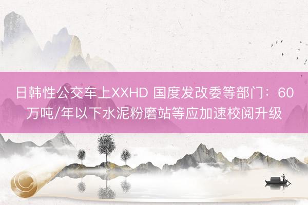 日韩性公交车上XXHD 国度发改委等部门：60万吨/年以下水泥粉磨站等应加速校阅升级