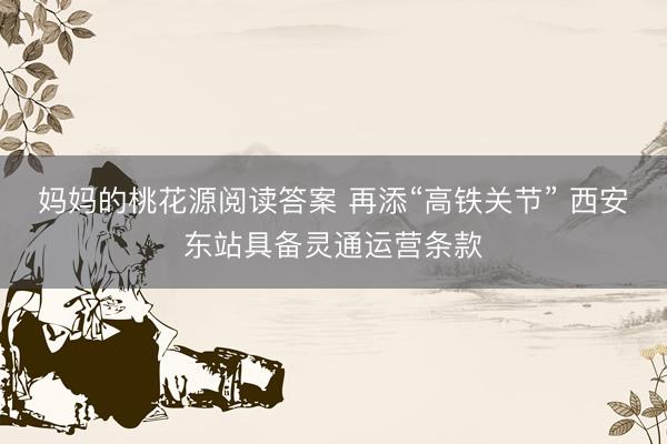 妈妈的桃花源阅读答案 再添“高铁关节” 西安东站具备灵通运营条款