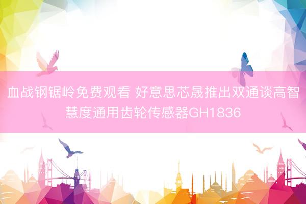 血战钢锯岭免费观看 好意思芯晟推出双通谈高智慧度通用齿轮传感器GH1836