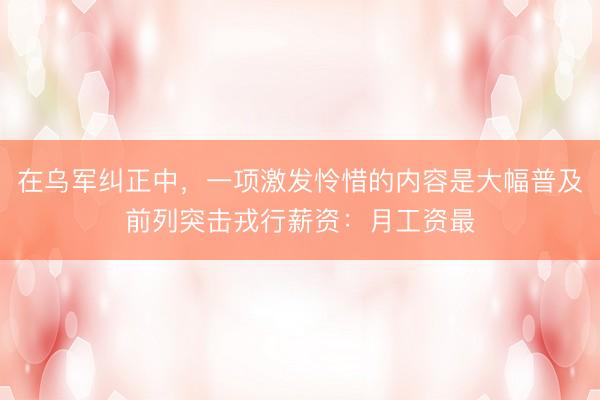 在乌军纠正中，一项激发怜惜的内容是大幅普及前列突击戎行薪资：月工资最