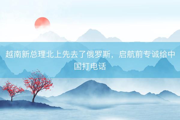 越南新总理北上先去了俄罗斯，启航前专诚给中国打电话