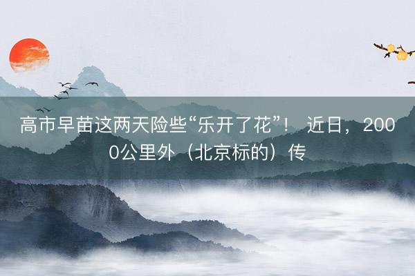 高市早苗这两天险些“乐开了花”！ 近日，2000公里外（北京标的）传