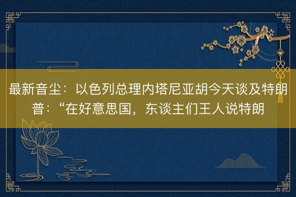 最新音尘:以色列总理内塔尼亚胡今天谈及特朗普:“在好意思国,东谈主们王人说特朗