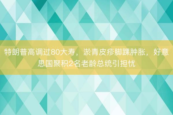 特朗普高调过80大寿，淤青皮疹脚踝肿胀，好意思国聚积2名老龄总统引担忧