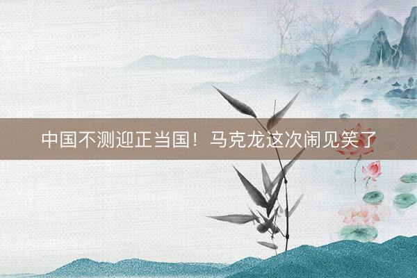 中国不测迎正当国！马克龙这次闹见笑了