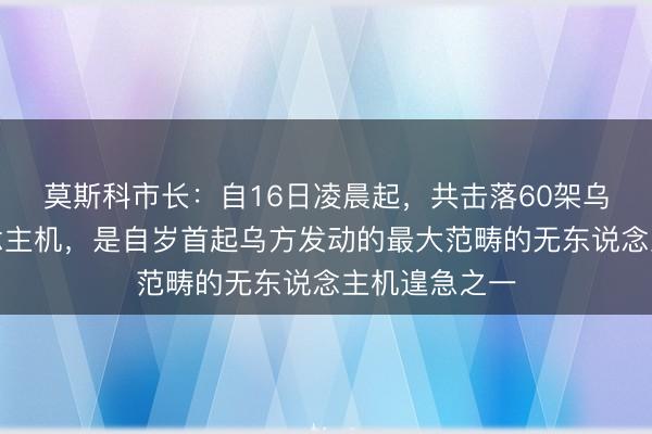 莫斯科市长:自16日凌晨起,共击落60架乌克兰无东说念主机,是自岁首起乌方发动的最大范畴的无东说念主机遑急之一