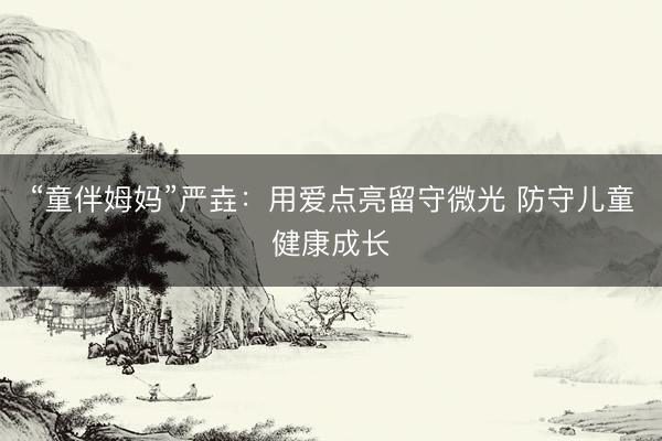 “童伴姆妈”严垚：用爱点亮留守微光 防守儿童健康成长