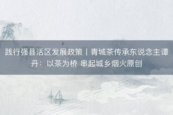 践行强县活区发展政策丨青城茶传承东说念主谭丹：以茶为桥 串起城乡烟火原创