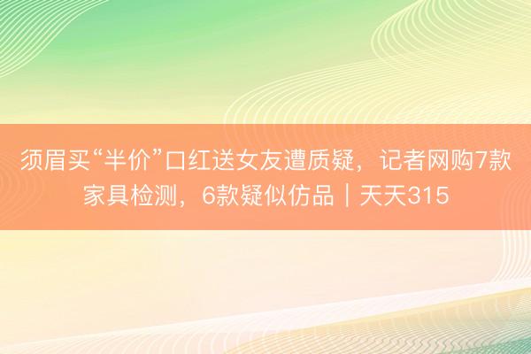 须眉买“半价”口红送女友遭质疑，记者网购7款家具检测，6款疑似仿品｜天天315