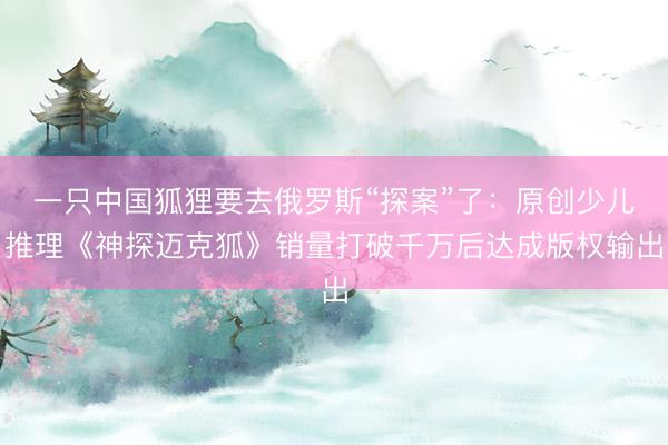 一只中国狐狸要去俄罗斯“探案”了：原创少儿推理《神探迈克狐》销量打破千万后达成版权输出