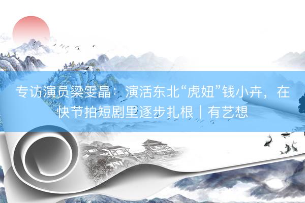 专访演员梁雯晶:演活东北“虎妞”钱小卉,在快节拍短剧里逐步扎根|有艺想