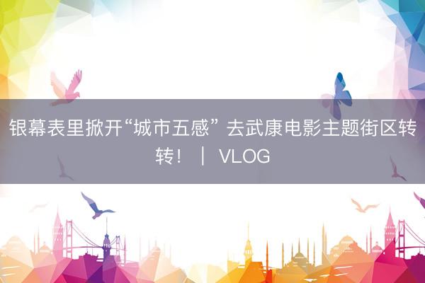 银幕表里掀开“城市五感” 去武康电影主题街区转转！｜ VLOG