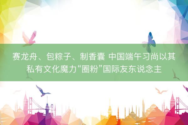 赛龙舟、包粽子、制香囊 中国端午习尚以其私有文化魔力“圈粉”国际友东说念主
