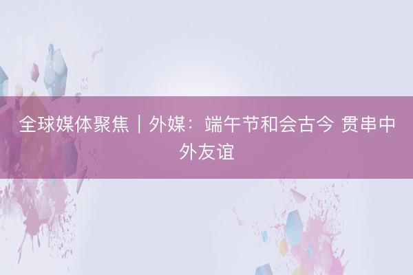 全球媒体聚焦|外媒:端午节和会古今 贯串中外友谊