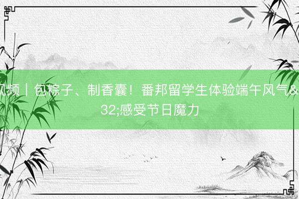 视频｜包粽子、制香囊！番邦留学生体验端午风气 感受节日魔力