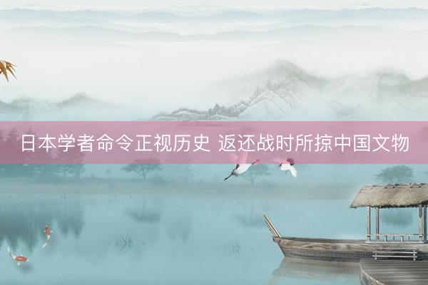 日本学者命令正视历史 返还战时所掠中国文物