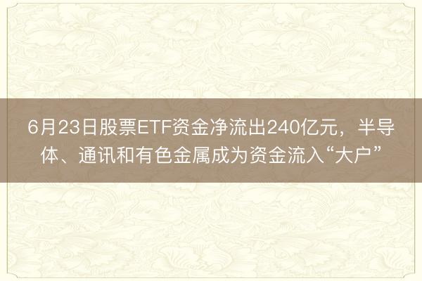 6月23日股票ETF资金净流出240亿元，半导体、通讯和有色金属成为资金流入“大户”