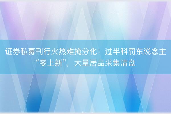 证券私募刊行火热难掩分化：过半科罚东说念主“零上新”，大量居品采集清盘